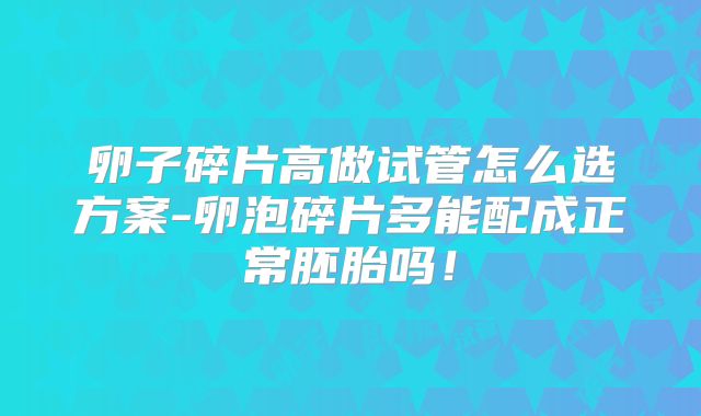 卵子碎片高做试管怎么选方案-卵泡碎片多能配成正常胚胎吗！