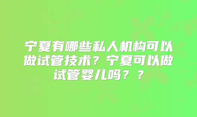 宁夏有哪些私人机构可以做试管技术？宁夏可以做试管婴儿吗？？