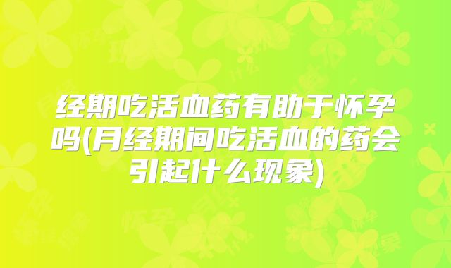 经期吃活血药有助于怀孕吗(月经期间吃活血的药会引起什么现象)