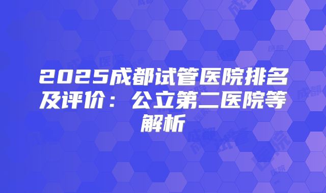 2025成都试管医院排名及评价:公立第二医院等解析