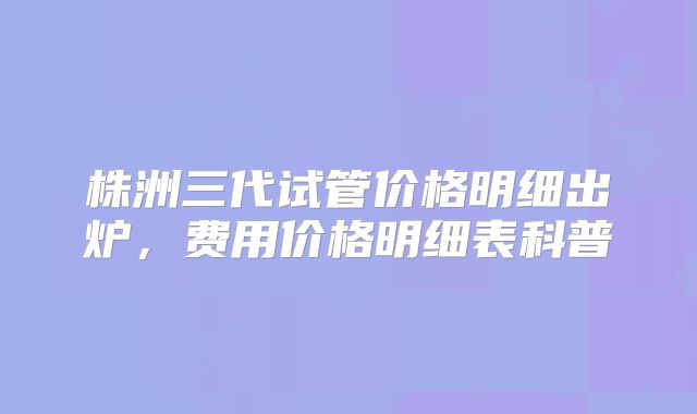 株洲三代试管价格明细出炉，费用价格明细表科普