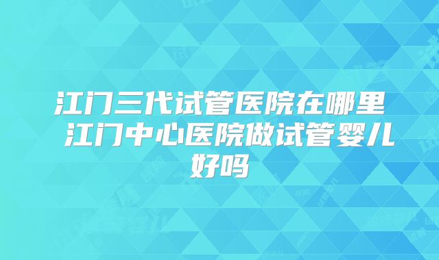 江门三代试管医院在哪里 江门中心医院做试管婴儿好吗