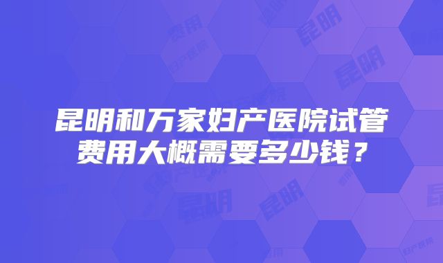 昆明和万家妇产医院试管费用大概需要多少钱？
