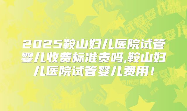 2025鞍山妇儿医院试管婴儿收费标准贵吗,鞍山妇儿医院试管婴儿费用！