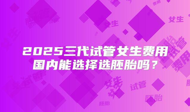 2025三代试管女生费用国内能选择选胚胎吗？