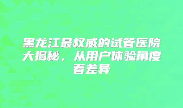 黑龙江最权威的试管医院大揭秘，从用户体验角度看差异