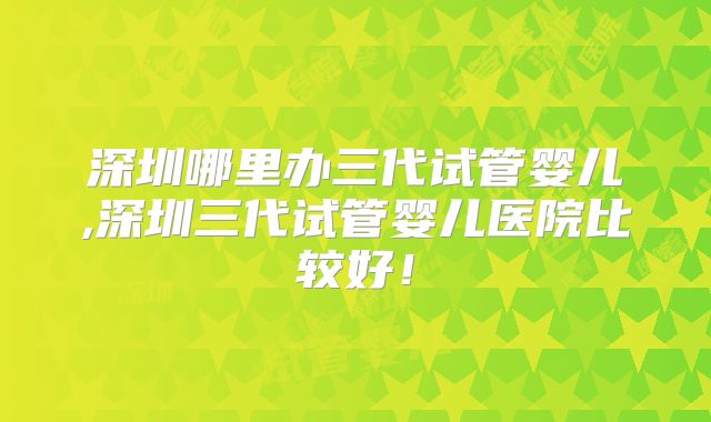 深圳哪里办三代试管婴儿,深圳三代试管婴儿医院比较好！
