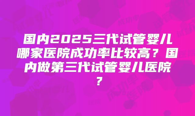国内2025三代试管婴儿哪家医院成功率比较高？国内做第三代试管婴儿医院？