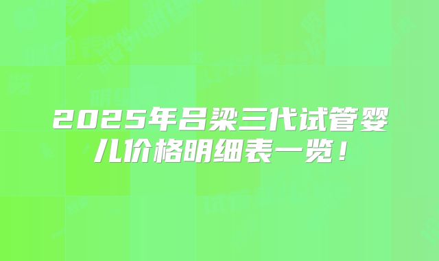2025年吕梁三代试管婴儿价格明细表一览！