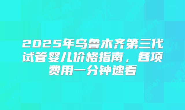 2025年乌鲁木齐第三代试管婴儿价格指南，各项费用一分钟速看