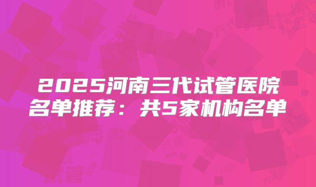 2025河南三代试管医院名单推荐：共5家机构名单