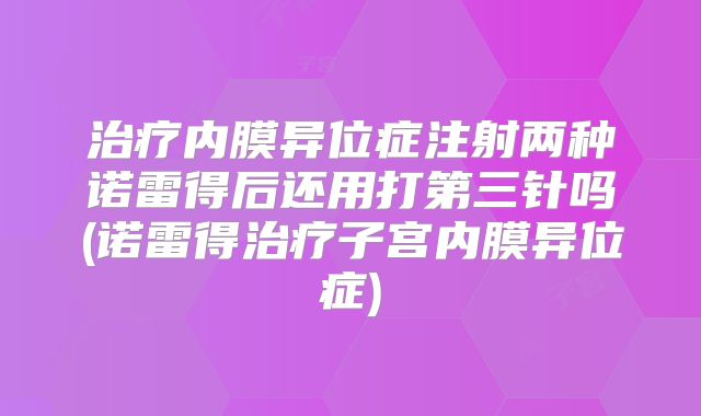治疗内膜异位症注射两种诺雷得后还用打第三针吗(诺雷得治疗子宫内膜异位症)
