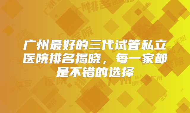 广州最好的三代试管私立医院排名揭晓，每一家都是不错的选择
