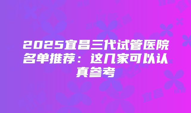 2025宜昌三代试管医院名单推荐：这几家可以认真参考