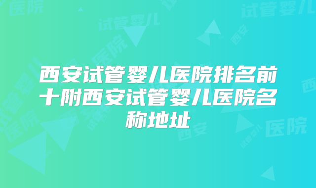 西安试管婴儿医院排名前十附西安试管婴儿医院名称地址