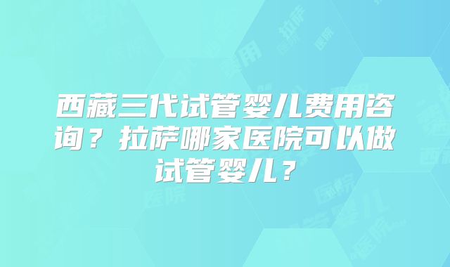 西藏三代试管婴儿费用咨询？拉萨哪家医院可以做试管婴儿？