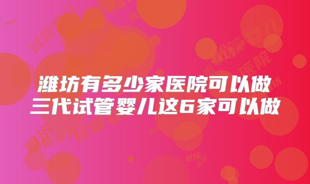 潍坊有多少家医院可以做三代试管婴儿这6家可以做