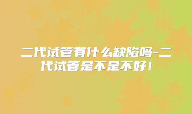 二代试管有什么缺陷吗-二代试管是不是不好！