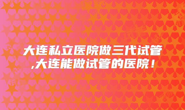 大连私立医院做三代试管,大连能做试管的医院！
