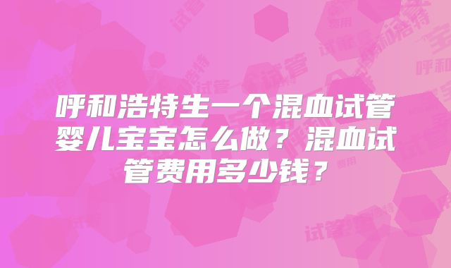 呼和浩特生一个混血试管婴儿宝宝怎么做？混血试管费用多少钱？
