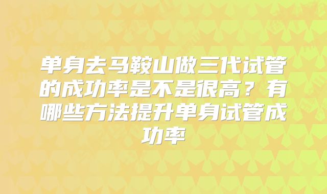 单身去马鞍山做三代试管的成功率是不是很高？有哪些方法提升单身试管成功率