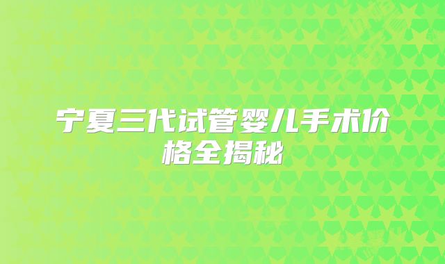 宁夏三代试管婴儿手术价格全揭秘