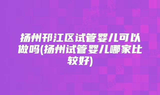 扬州邗江区试管婴儿可以做吗(扬州试管婴儿哪家比较好)