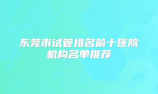 东莞市试管排名前十医院机构名单推荐