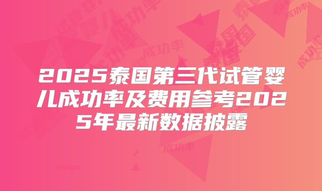 2025泰国第三代试管婴儿成功率及费用参考2025年最新数据披露