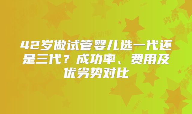 42岁做试管婴儿选一代还是三代?成功率、费用及优劣势对比