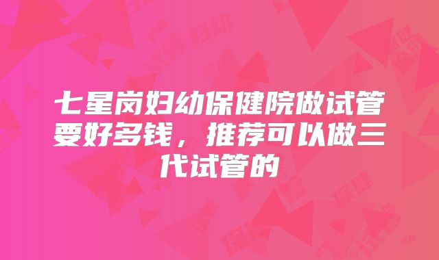 七星岗妇幼保健院做试管要好多钱，推荐可以做三代试管的