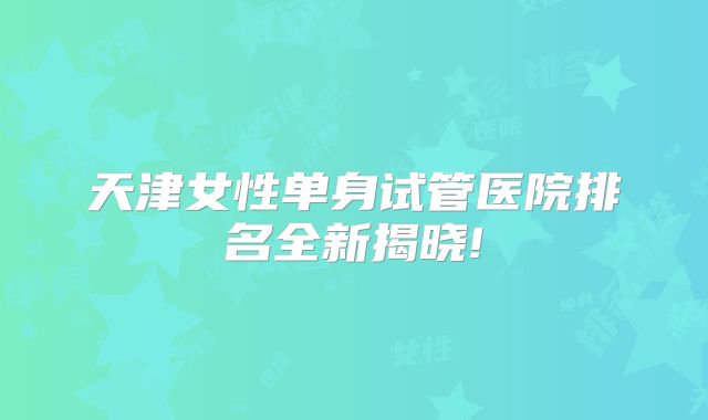 天津女性单身试管医院排名全新揭晓!