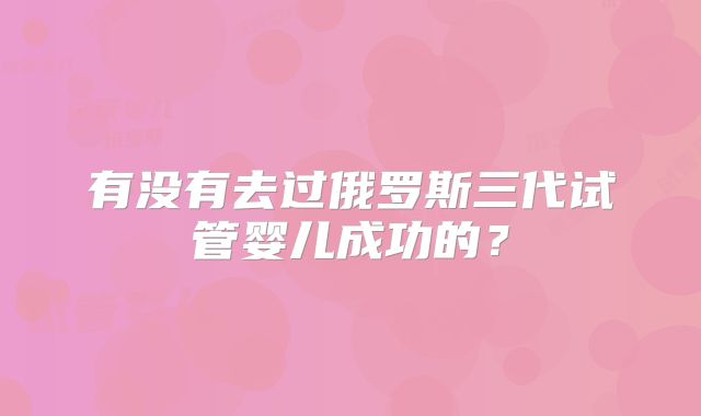 有没有去过俄罗斯三代试管婴儿成功的？