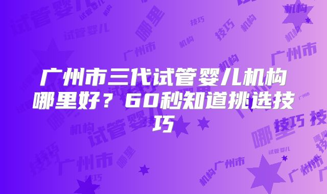 广州市三代试管婴儿机构哪里好？60秒知道挑选技巧