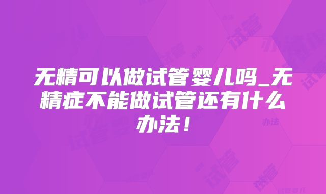 无精可以做试管婴儿吗_无精症不能做试管还有什么办法！