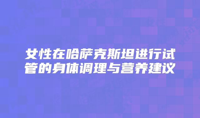 女性在哈萨克斯坦进行试管的身体调理与营养建议