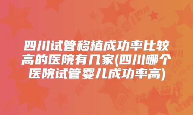 四川试管移植成功率比较高的医院有几家(四川哪个医院试管婴儿成功率高)