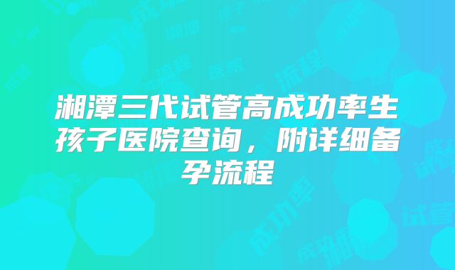 湘潭三代试管高成功率生孩子医院查询，附详细备孕流程