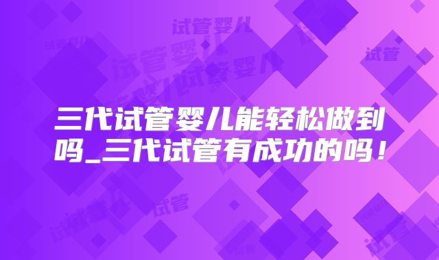 三代试管婴儿能轻松做到吗_三代试管有成功的吗！