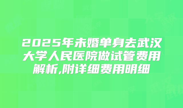 2025年未婚单身去武汉大学人民医院做试管费用解析,附详细费用明细