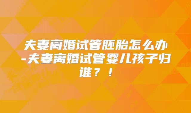 夫妻离婚试管胚胎怎么办-夫妻离婚试管婴儿孩子归谁?!