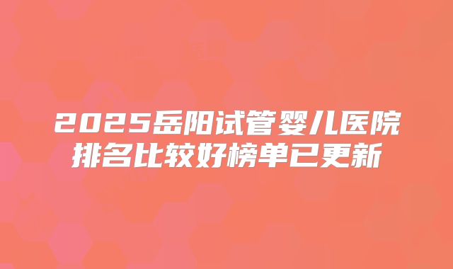 2025岳阳试管婴儿医院排名比较好榜单已更新
