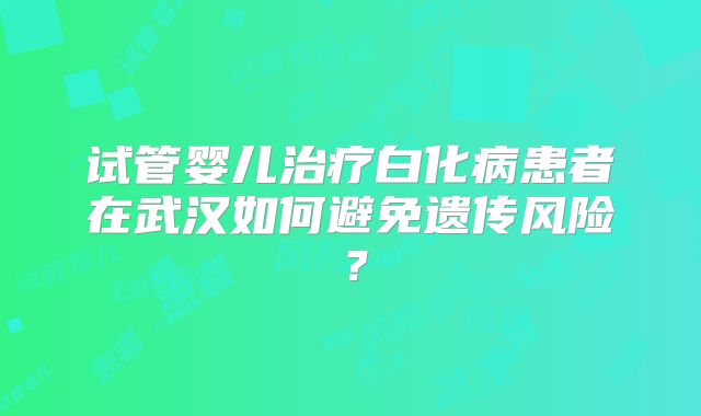 试管婴儿治疗白化病患者在武汉如何避免遗传风险?