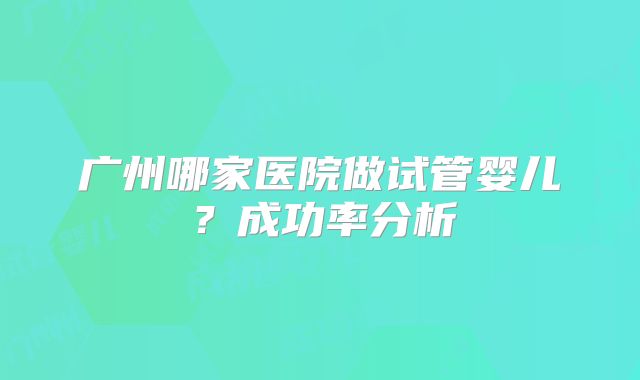 广州哪家医院做试管婴儿?成功率分析