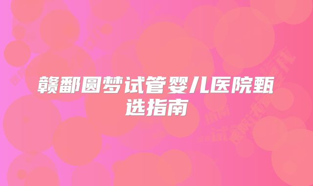 赣鄱圆梦试管婴儿医院甄选指南