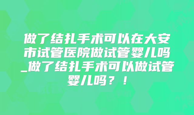 做了结扎手术可以在大安市试管医院做试管婴儿吗_做了结扎手术可以做试管婴儿吗？！