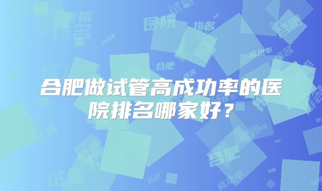 合肥做试管高成功率的医院排名哪家好?