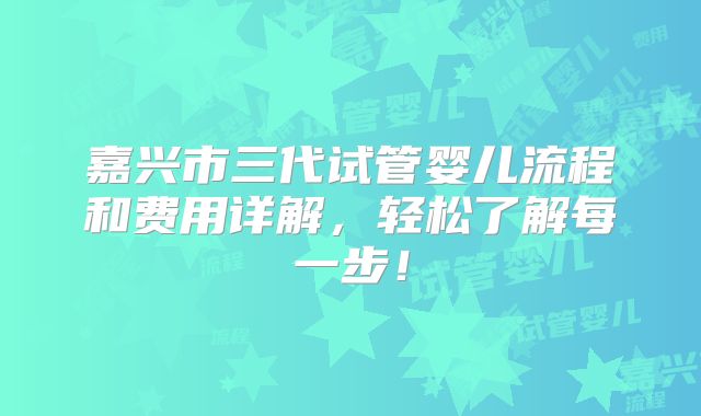 嘉兴市三代试管婴儿流程和费用详解，轻松了解每一步！