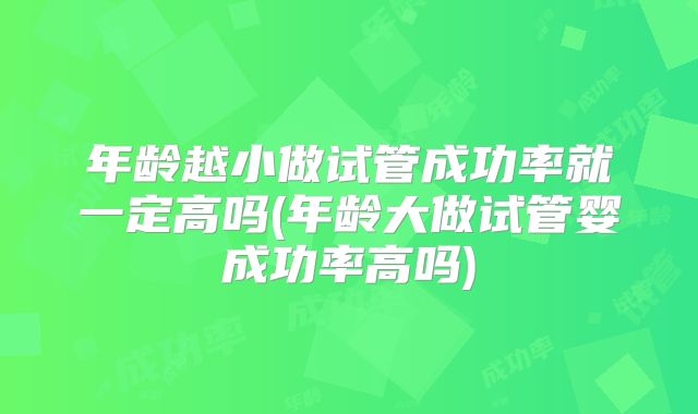 年龄越小做试管成功率就一定高吗(年龄大做试管婴成功率高吗)