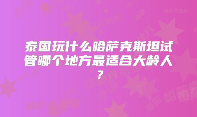 泰国玩什么哈萨克斯坦试管哪个地方最适合大龄人？